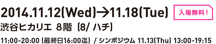 2014.11.12(Wed)→11.18(Tue)［入場無料］渋谷ヒカリエ8階(8/ハチ9　11:00-20:00(最終日16:00迄) / シンポジウム:11.13(Thu) 13:00-19:15