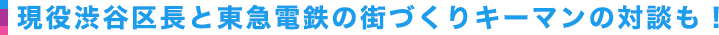 現役渋谷区長と東急電鉄の街づくりキーマンの対談も！