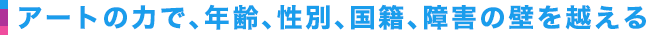 アートの力で、年齢、性別、国籍、障害の壁を越える