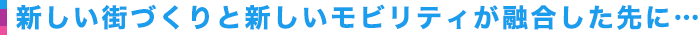 新しい街づくりと新しいモビリティが融合した先に…
