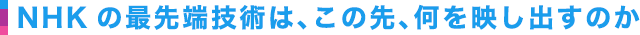 NHKの最先端技術は、この先、何を映し出すのか