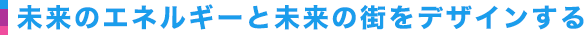 未来のエネルギーと未来の街をデザインする