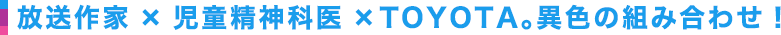 放送作家×児童精神科医×TOYOTA。異色の組み合わせ！