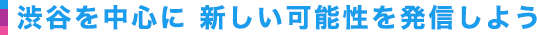 渋谷を中心に 新しい可能性を発信しよう